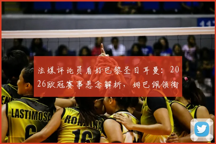 法媒评论员看好巴黎圣日耳曼：2026欧冠赛事悬念解析，姆巴佩领衔的球队能否复刻皇马巅峰期统治力？