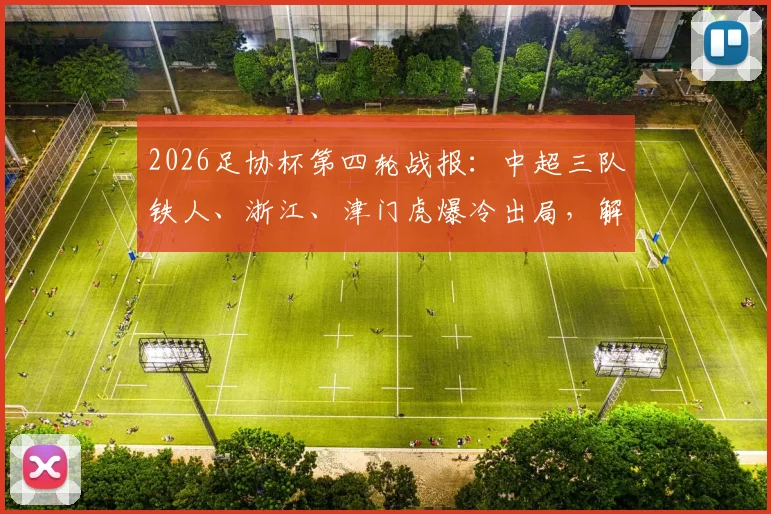 2026足协杯第四轮战报:中超三队铁人、浙江、津门虎爆冷出局,解析淘汰原因与晋级队伍表现