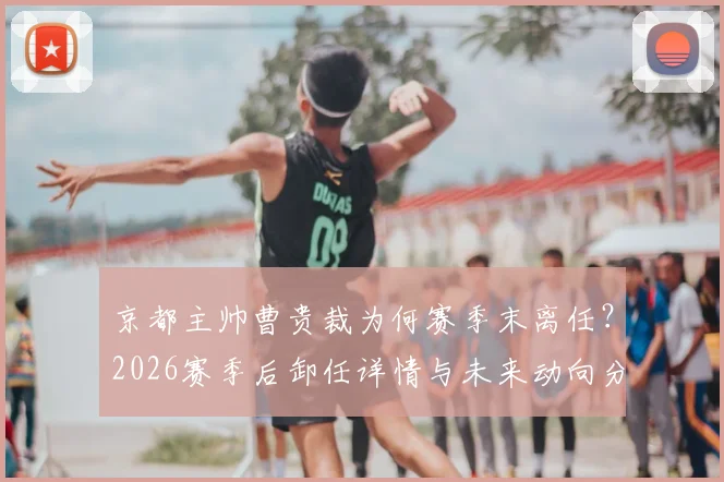 京都主帅曹贵裁为何赛季末离任？2026赛季后卸任详情与未来动向分析