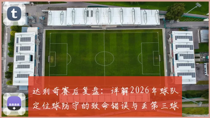 达利奇赛后复盘：详解2026年球队定位球防守的致命错误与丢第三球后的翻盘困局