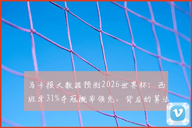 马卡报大数据预测2026世界杯：西班牙31%夺冠概率领先，背后的算法与阵容底气分析