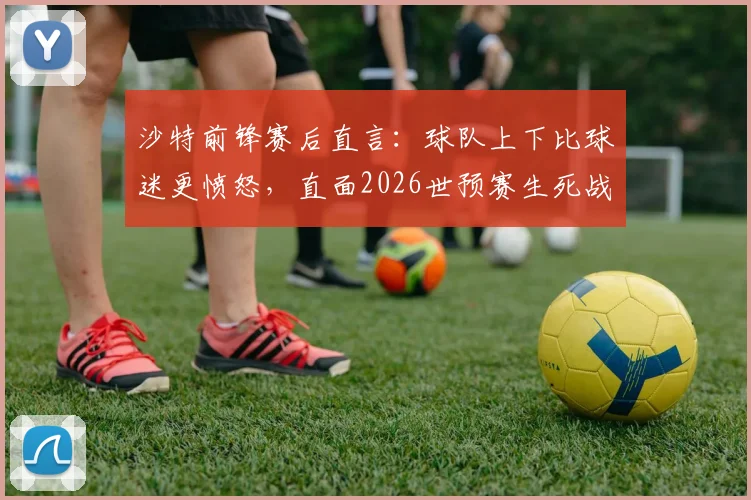 沙特前锋赛后直言：球队上下比球迷更愤怒，直面2026世预赛生死战，出线是唯一目标