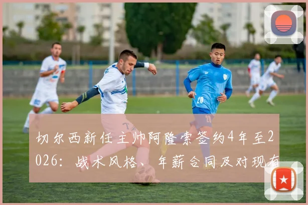 切尔西新任主帅阿隆索签约4年至2026：战术风格、年薪合同及对现有球员影响深度解读