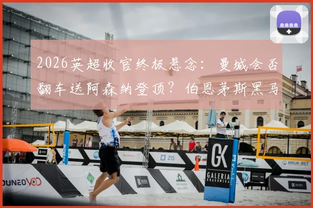 2026英超收官终极悬念：曼城会否翻车送阿森纳登顶？伯恩茅斯黑马冲击欧冠全解析