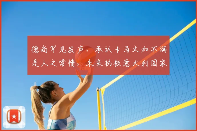 德尚罕见发声,承认卡马文加不满是人之常情,未来执教意大利国家队成为可能