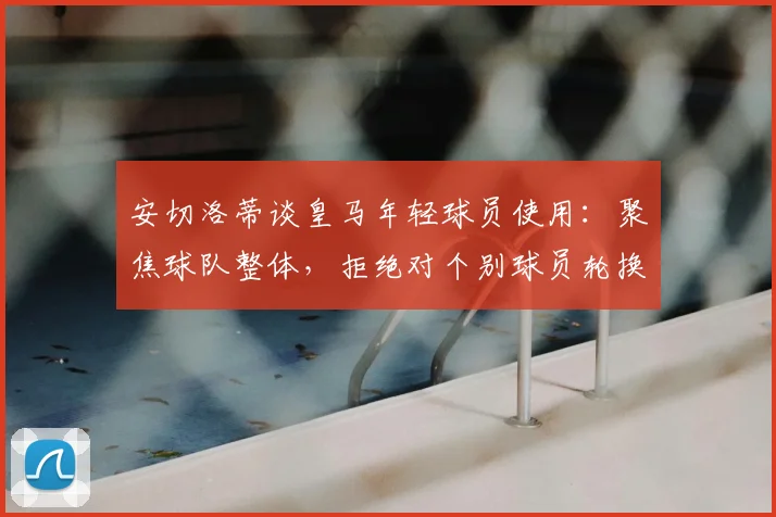 安切洛蒂谈皇马年轻球员使用:聚焦球队整体,拒绝对个别球员轮换做评论,解读其执教理念