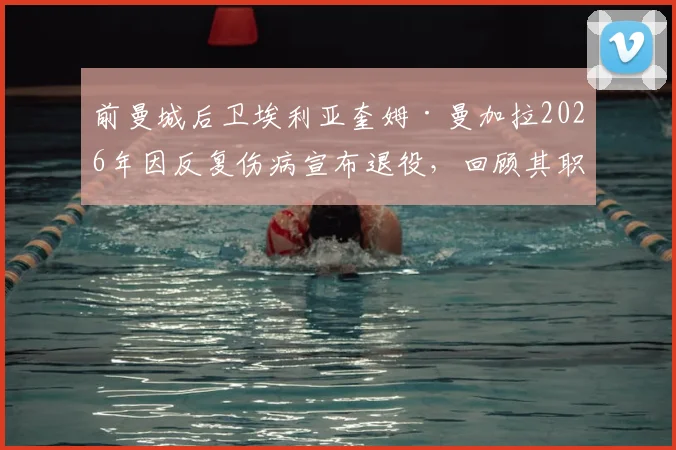 前曼城后卫埃利亚奎姆·曼加拉2026年因反复伤病宣布退役，回顾其职业生涯历程与效力球队一览