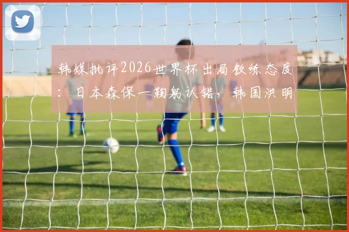 韩媒批评2026世界杯出局教练态度：日本森保一鞠躬认错，韩国洪明甫插兜离开引争议