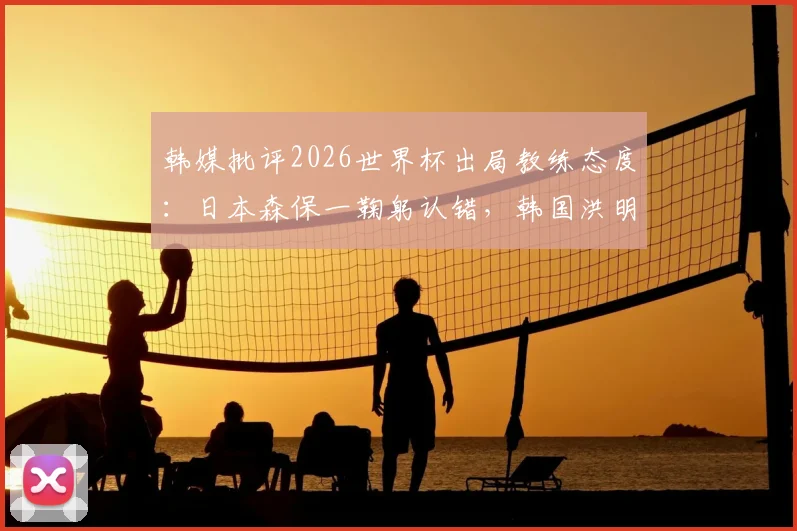 韩媒批评2026世界杯出局教练态度:日本森保一鞠躬认错,韩国洪明甫插兜离开引争议