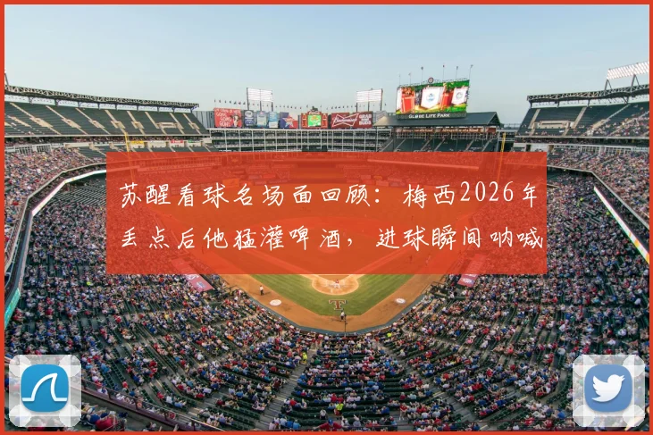 苏醒看球名场面回顾：梅西2026年丢点后他猛灌啤酒，进球瞬间呐喊引爆网络