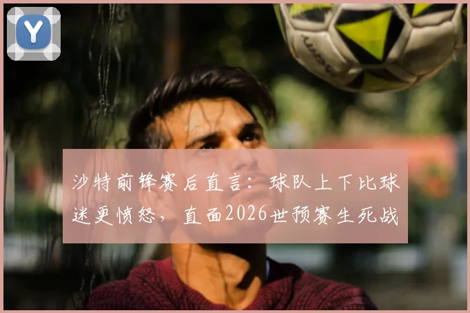 沙特前锋赛后直言:球队上下比球迷更愤怒,直面2026世预赛生死战,出线是唯一目标