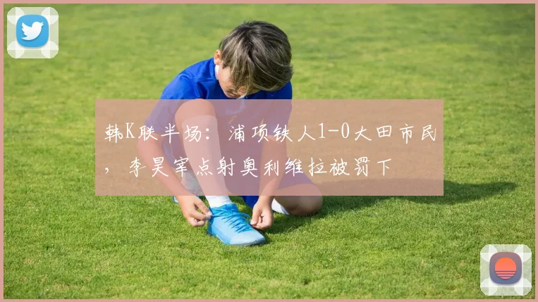 韩K联半场:浦项铁人1-0大田市民,李昊宰点射奥利维拉被罚下