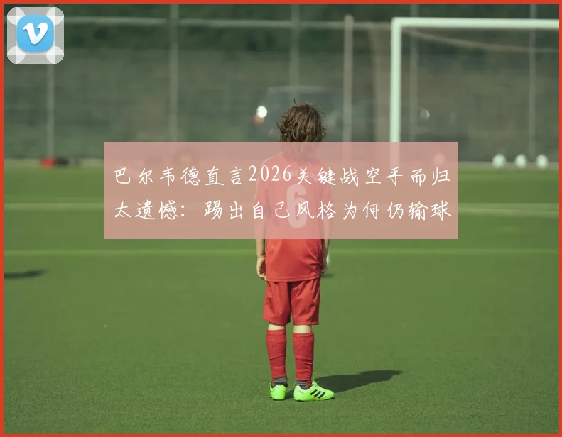 巴尔韦德直言2026关键战空手而归太遗憾：踢出自己风格为何仍输球？球迷热议三大原因