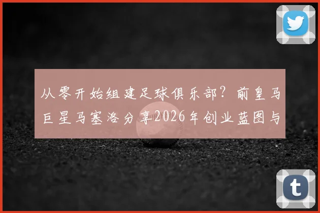 从零开始组建足球俱乐部？前皇马巨星马塞洛分享2026年创业蓝图与实战步骤
