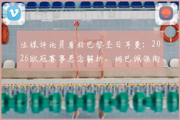 法媒评论员看好巴黎圣日耳曼：2026欧冠赛事悬念解析，姆巴佩领衔的球队能否复刻皇马巅峰期统治力？