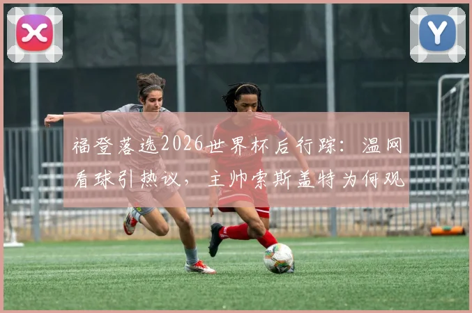 福登落选2026世界杯后行踪：温网看球引热议，主帅索斯盖特为何观战斯瓦泰克？