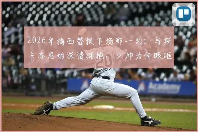 2026年梅西替换下场那一刻：与斯卡洛尼的深情拥抱，少帅为何眼眶湿润？师徒情谊全回顾