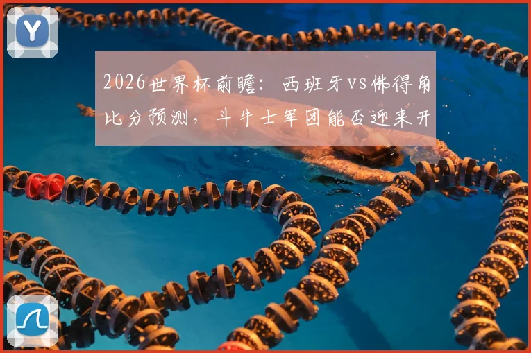2026世界杯前瞻：西班牙vs佛得角比分预测，斗牛士军团能否迎来开门红？佛得角首秀表现分析