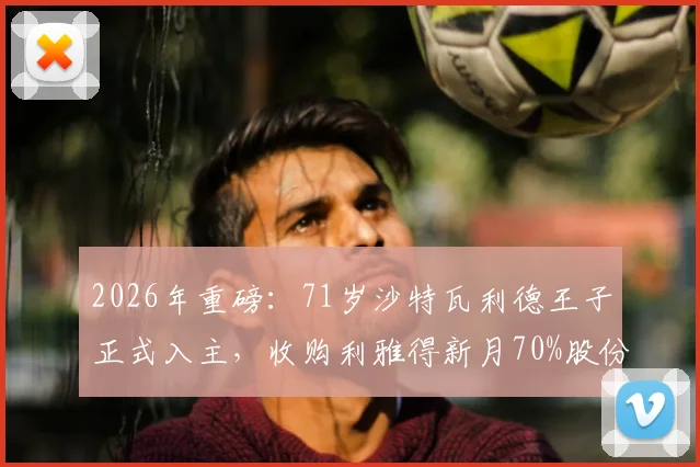 2026年重磅：71岁沙特瓦利德王子正式入主，收购利雅得新月70%股份将如何改变亚洲足坛格局？