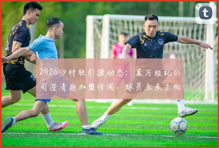 2026沙特联引援动态:莱万经纪公司澄清拒加盟传闻,球员未来去向成焦点