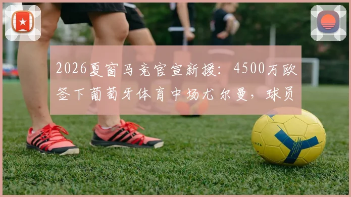 2026夏窗马竞官宣新援:4500万欧签下葡萄牙体育中场尤尔曼,球员技术特点与合同细节分析指南