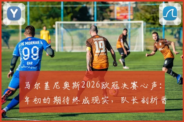 马尔基尼奥斯2026欧冠决赛心声：年初的期待终成现实，队长剖析晋级之路与心路历程