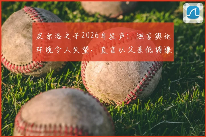 皮尔洛之子2026年发声:坦言舆论环境令人失望,直言以父亲低调谦逊的品格为荣
