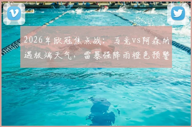 2026年欧冠焦点战:马竞vs阿森纳遇极端天气,雷暴强降雨橙色预警下的观赛与比赛指南