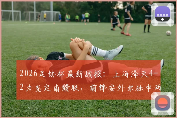 2026足协杯最新战报:上海泽天4-2力克定南赣联,前锋安外尔独中两元,低级别联赛看点十足