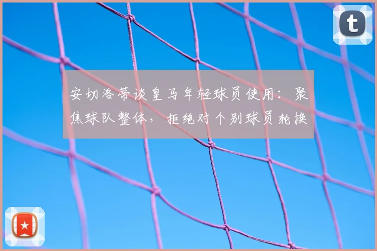 安切洛蒂谈皇马年轻球员使用：聚焦球队整体，拒绝对个别球员轮换做评论，解读其执教理念