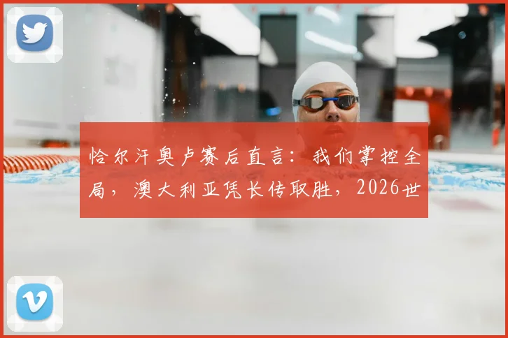恰尔汗奥卢赛后直言:我们掌控全局,澳大利亚凭长传取胜,2026世预赛关键战深度复盘