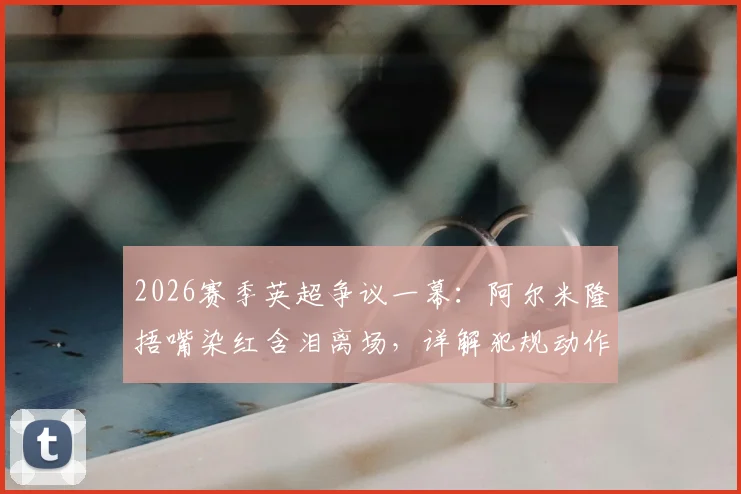 2026赛季英超争议一幕：阿尔米隆捂嘴染红含泪离场，详解犯规动作与对纽卡战术影响