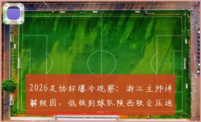 2026足协杯爆冷观察：浙江主帅详解败因，低级别球队陕西联合压迫战术与主场优势全解析