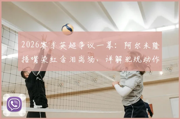 2026赛季英超争议一幕：阿尔米隆捂嘴染红含泪离场，详解犯规动作与对纽卡战术影响