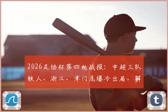 2026足协杯第四轮战报:中超三队铁人、浙江、津门虎爆冷出局,解析淘汰原因与晋级队伍表现