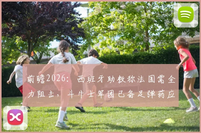 前瞻2026：西班牙助教称法国需全力阻击，斗牛士军团已备足弹药应对最强挑战
