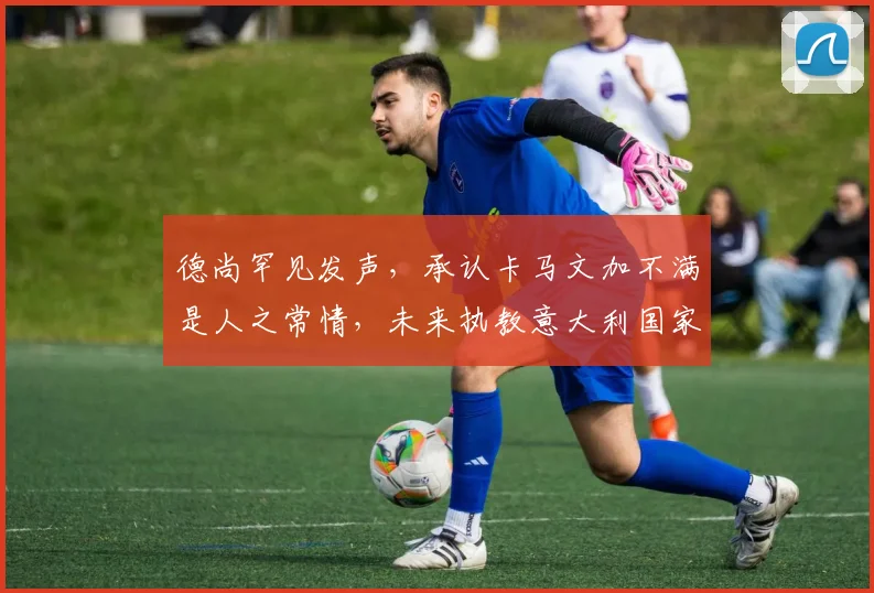 德尚罕见发声，承认卡马文加不满是人之常情，未来执教意大利国家队成为可能