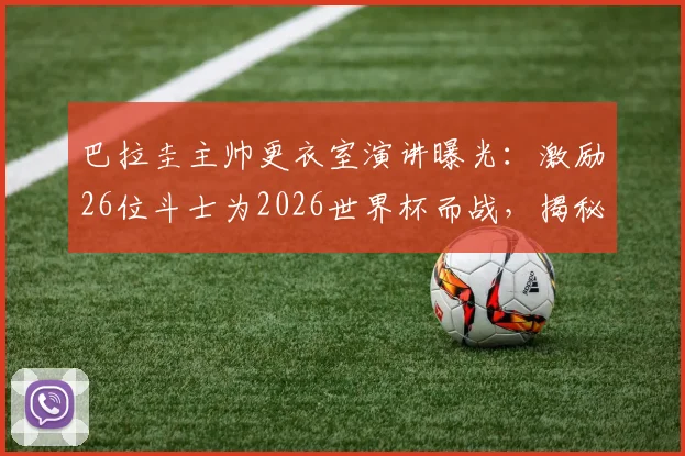 巴拉圭主帅更衣室演讲曝光：激励26位斗士为2026世界杯而战，揭秘其塑造球队传奇的独特领导哲学