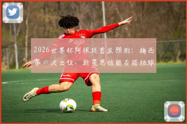 2026世界杯阿根廷首发预测：梅西第六次出征，新星恩佐能否搭档球王引爆进攻线？
