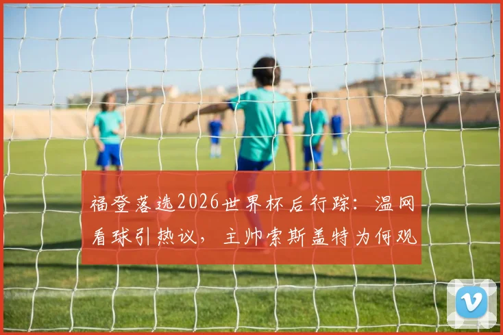 福登落选2026世界杯后行踪：温网看球引热议，主帅索斯盖特为何观战斯瓦泰克？