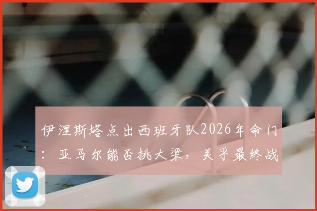 伊涅斯塔点出西班牙队2026年命门：亚马尔能否挑大梁，关乎最终战绩与阵容构建