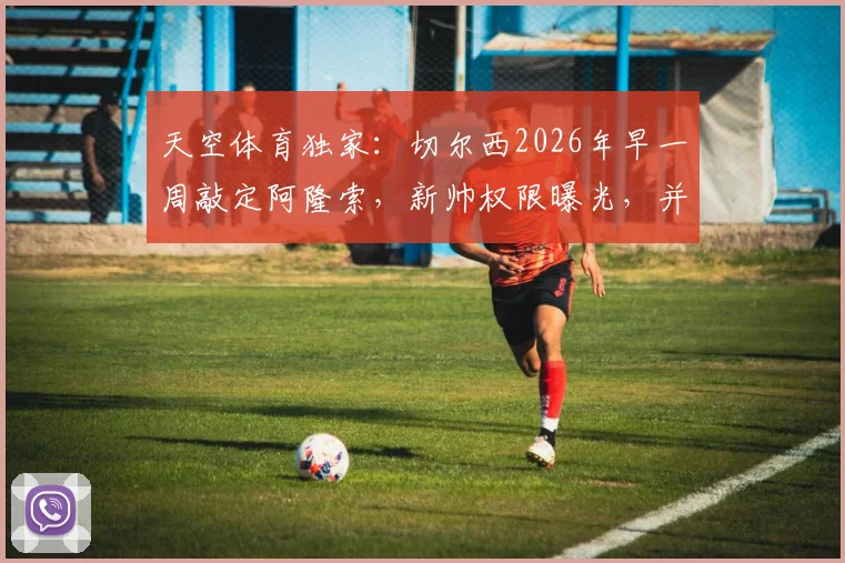 天空体育独家:切尔西2026年早一周敲定阿隆索,新帅权限曝光,并非绝对控制