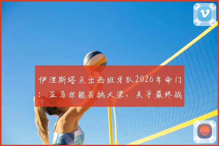伊涅斯塔点出西班牙队2026年命门：亚马尔能否挑大梁，关乎最终战绩与阵容构建