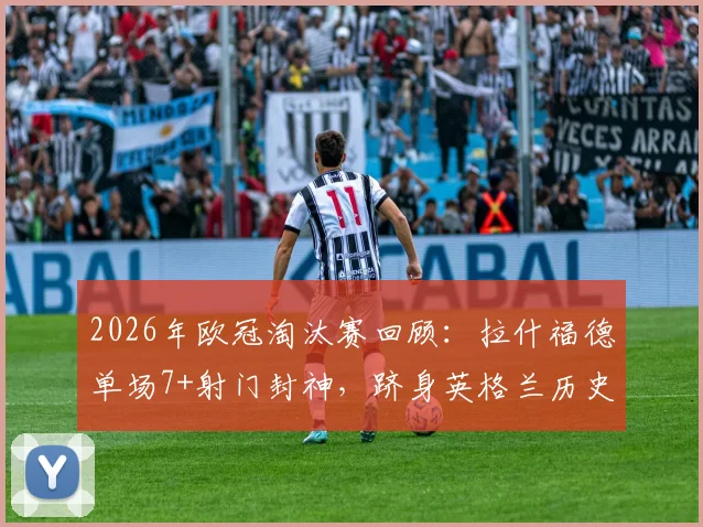 2026年欧冠淘汰赛回顾：拉什福德单场7+射门封神，跻身英格兰历史第二人行列，技术数据全面解析