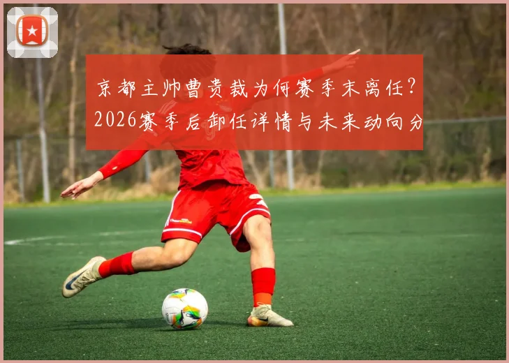 京都主帅曹贵裁为何赛季末离任？2026赛季后卸任详情与未来动向分析