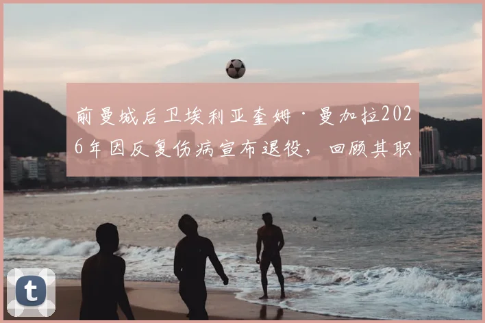 前曼城后卫埃利亚奎姆·曼加拉2026年因反复伤病宣布退役，回顾其职业生涯历程与效力球队一览