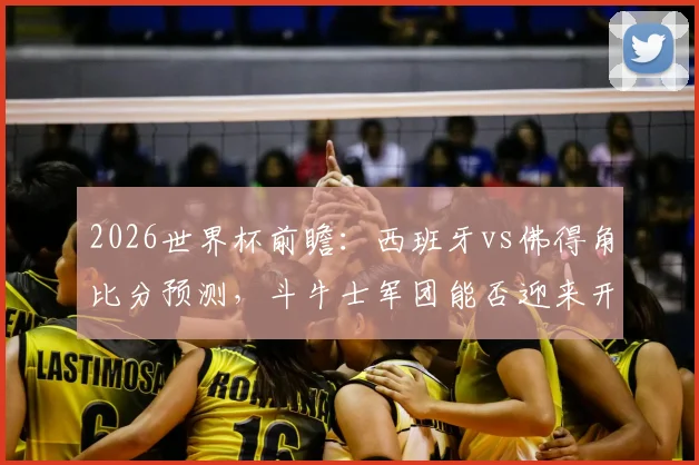 2026世界杯前瞻:西班牙vs佛得角比分预测,斗牛士军团能否迎来开门红?佛得角首秀表现分析