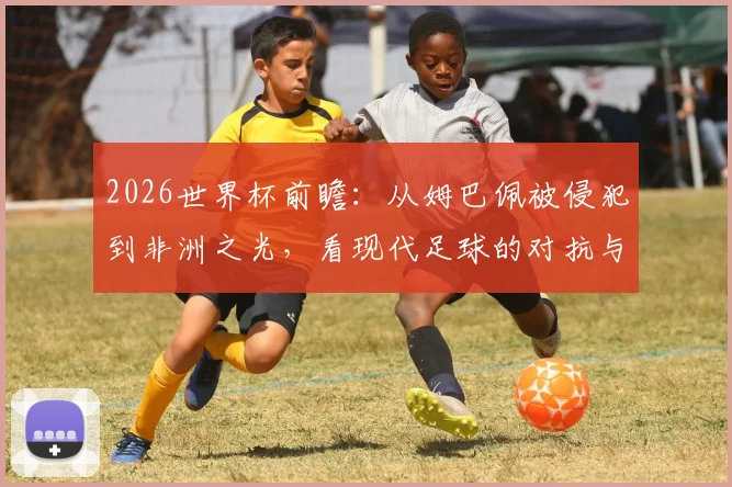 2026世界杯前瞻：从姆巴佩被侵犯到非洲之光，看现代足球的对抗与纯粹魅力