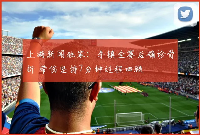 上游新闻独家：李镇全赛后确诊骨折 带伤坚持7分钟过程回顾