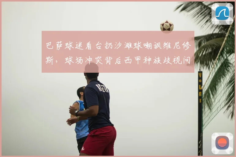 巴萨球迷看台扔沙滩球嘲讽维尼修斯，球场冲突背后西甲种族歧视问题引深思